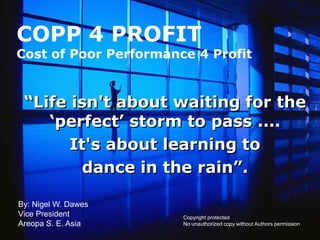 COPP 4 PROFIT
Cost of Poor Performance 4 Profit


 “Life isn't about waiting for the
    „perfect‟ storm to pass ....
       It's about learning to
         dance in the rain”.

By: Nigel W. Dawes
Vice President         Copyright protected
Areopa S. E. Asia      No unauthorized copy without Authors permission
 