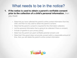 What needs to be in the notice?
1. If the notice is used to obtain a parent’s verifiable consent
prior to the collection of a child’s personal information, then
you must:
• State that you have collected the parent’s online contact information from the
child, and that it is only used to obtain the parent’s consent;
• State that the parent’s consent is required for the information collection;
• List the personal information that is going to be collected if there is consent;
• Include a hyperlink to your privacy policy;
• State how the parent can grant verifiable parental consent; and
• State that if the parent does not provide consent within a reasonable amount of
time, then you will delete the parent’s online contact information.
 