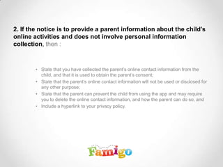 2. If the notice is to provide a parent information about the child’s
online activities and does not involve personal information
collection, then :
• State that you have collected the parent’s online contact information from the
child, and that it is used to obtain the parent’s consent;
• State that the parent’s online contact information will not be used or disclosed for
any other purpose;
• State that the parent can prevent the child from using the app and may require
you to delete the online contact information, and how the parent can do so, and
• Include a hyperlink to your privacy policy.
 