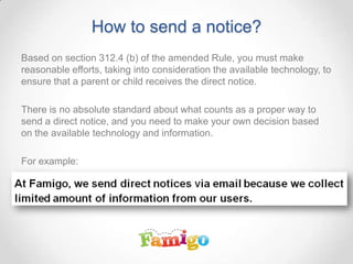 How to send a notice?
Based on section 312.4 (b) of the amended Rule, you must make
reasonable efforts, taking into consideration the available technology, to
ensure that a parent or child receives the direct notice.
There is no absolute standard about what counts as a proper way to
send a direct notice, and you need to make your own decision based
on the available technology and information.
For example:
 