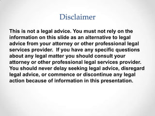 Disclaimer
This is not a legal advice. You must not rely on the
information on this slide as an alternative to legal
advice from your attorney or other professional legal
services provider. If you have any specific questions
about any legal matter you should consult your
attorney or other professional legal services provider.
You should never delay seeking legal advice, disregard
legal advice, or commence or discontinue any legal
action because of information in this presentation.
 