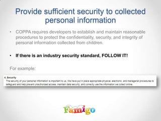 Provide sufficient security to collected
personal information
• COPPA requires developers to establish and maintain reasonable
procedures to protect the confidentiality, security, and integrity of
personal information collected from children.
• If there is an industry security standard, FOLLOW IT!
For example:
 