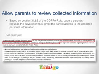 Allow parents to review collected information
• Based on section 312.6 of the COPPA Rule, upon a parent’s
request, the developer must grant the parent access to the collected
personal information.
For example:
 