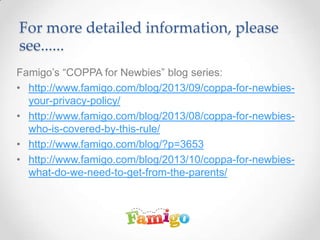 For more detailed information, please
see......
Famigo’s “COPPA for Newbies” blog series:
• http://www.famigo.com/blog/2013/09/coppa-for-newbies-
your-privacy-policy/
• http://www.famigo.com/blog/2013/08/coppa-for-newbies-
who-is-covered-by-this-rule/
• http://www.famigo.com/blog/?p=3653
• http://www.famigo.com/blog/2013/10/coppa-for-newbies-
what-do-we-need-to-get-from-the-parents/
 