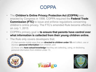 COPPA
• The Children’s Online Privacy Protection Act (COPPA) was
enacted by Congress in 1998. COPPA required the Federal Trade
Commission (FTC) to issue and enforce regulations concerning
children’s online privacy. The FTC’s amended Rule became effective
on July 1, 2013.
• COPPA’s primary goal is to ensure that parents have control over
what information is collected from their young children online.
• The Rule only covers developers that:
(1) that operate mobile apps that are directed to children under 13 and collect, use or
disclose personal information from children, and
(2) those who have actual knowledge that they are collecting, using, or disclosing
personal information from children under 13.
 