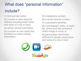 What does “personal information”
include?
(5) a telephone number;
(6) a social security number;
(7) a persistent identifier;
(8) a photograph, video, or audio
file, where such file contains a
child’s image or voice; or
(9) geo-location information
sufficient to identify street name
and name of a city or town.
(1) first and last name;
(2) a home or other physical
address including street name
and name of a city or town;
(3) online contact information;
(4) a screen or user name that
functions as online contact
information;
 