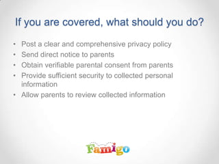 If you are covered, what should you do?
• Post a clear and comprehensive privacy policy
• Send direct notice to parents
• Obtain verifiable parental consent from parents
• Provide sufficient security to collected personal
information
• Allow parents to review collected information
 