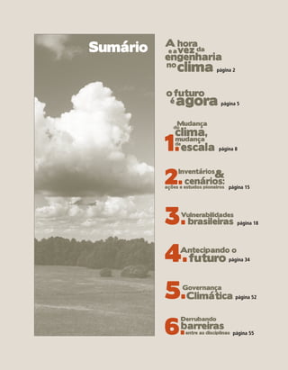 A horada
Sumário    e a vez
          engenharia
          no
                clima           página 2



          o futuro
            é   agora             página 5



                Mudança
                clima,
             do



          1.    mudança
                de
                  escala         página 8




          2. cenários:         &
                Inventários

          ações e estudos pioneiros página 15




          3.      Vulnerabilidades
                    brasileiras            página 18




          4.futuroAntecipando o
                                     página 34




          5.Climática
                  Governança
                                           página 52




          6.
                  Derrubando
           barreiras
                   entre as disciplinas página 55
 