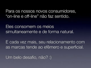 Para os nossos novos consumidores,
“on-line e off-line” não faz sentido.

Eles consomem os meios
simultaneamente e de forma natural.

E cada vez mais, seu relacionamento com
as marcas tende ao efêmero e superﬁcial.

Um belo desaﬁo, não? :)
 