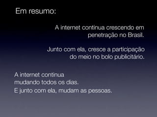 Em resumo:

              A internet continua crescendo em
                           penetração no Brasil.

           Junto com ela, cresce a participação
                   do meio no bolo publicitário.

A internet continua
mudando todos os dias.
E junto com ela, mudam as pessoas.
 