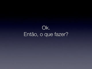 Ok.
Então, o que fazer?
 