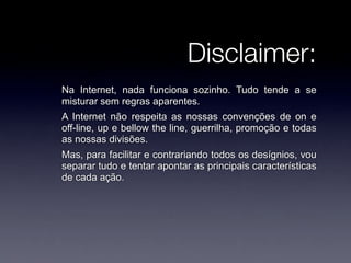Disclaimer:
Na Internet, nada funciona sozinho. Tudo tende a se
misturar sem regras aparentes.
A Internet não respeita as nossas convenções de on e
off-line, up e bellow the line, guerrilha, promoção e todas
as nossas divisões.
Mas, para facilitar e contrariando todos os desígnios, vou
separar tudo e tentar apontar as principais características
de cada ação.
 