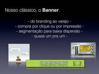 Nosso clássico, o Banner.

           - do branding ao varejo -
    - compra por clique ou por impressão -
     - segmentação para baixa dispersão -
             - quase um pra um -
 