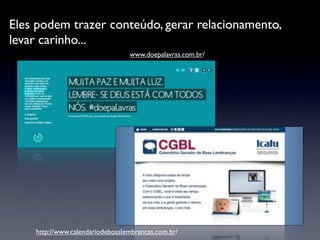 Eles podem trazer conteúdo, gerar relacionamento,
levar carinho...
                                 www.doepalavras.com.br/




    http://www.calendariodeboaslembrancas.com.br/
 