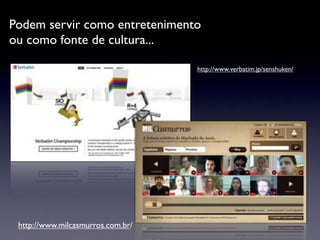 Podem servir como entretenimento
ou como fonte de cultura...

                                   http://www.verbatim.jp/senshuken/




 http://www.milcasmurros.com.br/
 