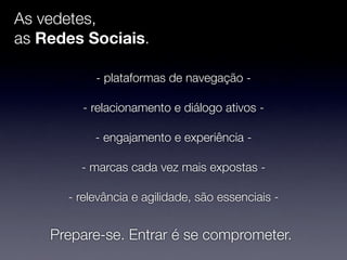 As vedetes,
as Redes Sociais.

           - plataformas de navegação -

        - relacionamento e diálogo ativos -

           - engajamento e experiência -

        - marcas cada vez mais expostas -

      - relevância e agilidade, são essenciais -


    Prepare-se. Entrar é se comprometer.
 