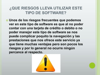 ¿QUE RIESGOS LLEVA UTILIZAR ESTE
TIPO DE SOFTWARE?
 Unos de los riesgos frecuentes que podemos
ver en este tipo de software es que al no poder
contar con una tarjeta de crédito o debito o no
poder manejar este tipo de software se nos
puede complicar poquito la navegación y las
prestaciones que nos ofrece este servicio ya
que tiene muchas ventajas pero son pocos los
riesgos y por lo general no ocurre ningún
percance al respecto.
 