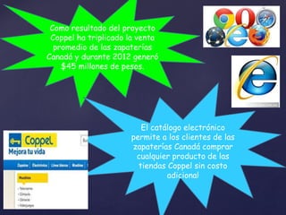 Como resultado del proyecto 
Coppel ha triplicado la venta 
promedio de las zapaterías 
Canadá y durante 2012 generó 
$45 millones de pesos. 
El catálogo electrónico 
permite a los clientes de las 
zapaterías Canadá comprar 
cualquier producto de las 
tiendas Coppel sin costo 
adicional 
 