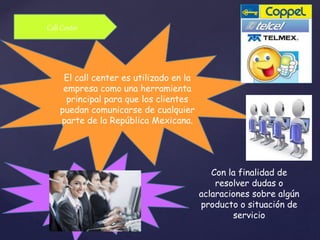 Call Center 
El call center es utilizado en la 
empresa como una herramienta 
principal para que los clientes 
puedan comunicarse de cualquier 
parte de la República Mexicana. 
Con la finalidad de 
resolver dudas o 
aclaraciones sobre algún 
producto o situación de 
servicio 
 