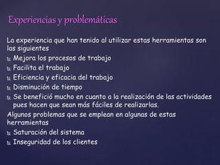 Experiencias y problemáticas 
La experiencia que han tenido al utilizar estas herramientas son 
las siguientes 
 Mejora los procesos de trabajo 
 Facilita el trabajo 
 Eficiencia y eficacia del trabajo 
 Disminución de tiempo 
 Se benefició mucho en cuanto a la realización de las actividades 
pues hacen que sean más fáciles de realizarlas. 
Algunos problemas que se emplean en algunas de estas 
herramientas 
 Saturación del sistema 
 Inseguridad de los clientes 
