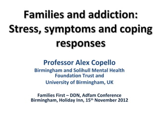 Families and addiction:
Stress, symptoms and coping
          responses
         Professor Alex Copello
     Birmingham and Solihull Mental Health
             Foundation Trust and
         University of Birmingham, UK

       Families First – DDN, Adfam Conference
    Birmingham, Holiday Inn, 15th November 2012
 