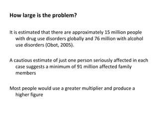 How large is the problem?

It is estimated that there are approximately 15 million people
    with drug use disorders globally and 76 million with alcohol
    use disorders (Obot, 2005).

A cautious estimate of just one person seriously affected in each
   case suggests a minimum of 91 million affected family
   members

Most people would use a greater multiplier and produce a
  higher figure
 