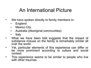 An International Picture
•    We have spoken directly to family members in:
    – England
    – Mexico City
    – Australia (Aboriginal communities)
    – Italy
•    What we have been told suggests that the impact of
     substance misuse on the family is remarkably similar all
     over the world.
•    Yet, particular elements of this experience can differ or
     be more prominent according to culture and social
     context.
•    This experience seems to be similar to people who live
     with other traumas.
 