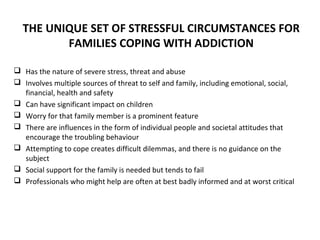 THE UNIQUE SET OF STRESSFUL CIRCUMSTANCES FOR
         FAMILIES COPING WITH ADDICTION

 Has the nature of severe stress, threat and abuse
 Involves multiple sources of threat to self and family, including emotional, social,
  financial, health and safety
 Can have significant impact on children
 Worry for that family member is a prominent feature
 There are influences in the form of individual people and societal attitudes that
  encourage the troubling behaviour
 Attempting to cope creates difficult dilemmas, and there is no guidance on the
  subject
 Social support for the family is needed but tends to fail
 Professionals who might help are often at best badly informed and at worst critical
 
