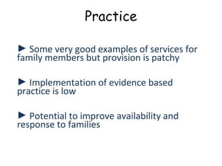 Practice

► Some very good examples of services for
family members but provision is patchy

► Implementation of evidence based
practice is low

► Potential to improve availability and
response to families
 