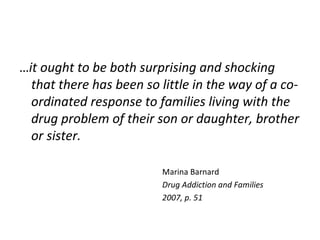 …it ought to be both surprising and shocking
  that there has been so little in the way of a co-
  ordinated response to families living with the
  drug problem of their son or daughter, brother
  or sister.

                          Marina Barnard
                          Drug Addiction and Families
                          2007, p. 51
 