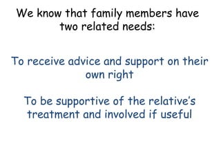 We know that family members have
       two related needs:


To receive advice and support on their
              own right

  To be supportive of the relative’s
  treatment and involved if useful
 