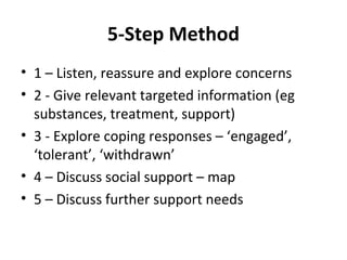5-Step Method
• 1 – Listen, reassure and explore concerns
• 2 - Give relevant targeted information (eg
  substances, treatment, support)
• 3 - Explore coping responses – ‘engaged’,
  ‘tolerant’, ‘withdrawn’
• 4 – Discuss social support – map
• 5 – Discuss further support needs
 