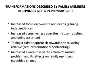 TRANSFORMATIONS DESCRIBED BY FAMILY MEMBERS
      RECEIVING 5-STEPS IN PRIMARY CARE


 • Increased focus on own life and needs (gaining
   independence)
 • Increased assertiveness over the misuse (resisting
   and being assertive)
 • Taking a calmer approach towards the misusing
   relative (reduced emotional confronting)
 • Increased awareness of the relative’s misuse
   problem and its effects on family members
   (cognitive change)
 