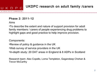 UKDPC research on adult family /carers


Phase 2: 2011-12
Aims
•To describe the extent and nature of support provision for adult
family members / carers of people experiencing drug problems to
highlight gaps and good practice to help improve provision.

Components:
•Review of policy & guidance in the UK
•Web survey of service providers in the UK
•In-depth study: 20 DAT areas in England & 8 ADPs in Scotland

Research team: Alex Copello, Lorna Templeton, Gagandeep Chohan &
Trevor McCarthy


                                                                    2
 