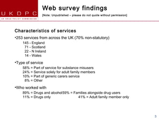 Web survey findings
                [Note: Unpublished – please do not quote without permission]




Characteristics of services
•253 services from across the UK (70% non-statutory)
    145 - England
     71 - Scotland
     22 - N Ireland
     14 - Wales

•Type of service
    58% = Part of service for substance misusers
    24% = Service solely for adult family members
    10% = Part of generic carers service
     8% = Other

•Who worked with
    89% = Drugs and alcohol59% = Families alongside drug users
    11% = Drugs only               41% = Adult family member only




                                                                               3
 