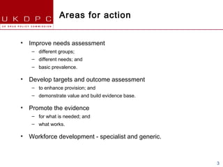 Areas for action


•   Improve needs assessment
    – different groups;
    – different needs; and
    – basic prevalence.

•   Develop targets and outcome assessment
    – to enhance provision; and
    – demonstrate value and build evidence base.

•   Promote the evidence
    – for what is needed; and
    – what works.

•   Workforce development - specialist and generic.



                                                      3
 