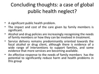 Concluding thoughts: a case of global
           public health neglect?

• A significant public health problem.
• The impact and cost of the care given by family members is
  significant.
• Alcohol and drug policies are increasingly recognising the needs
  of family members or how they can be involved in treatment.
• Service delivery remains predominantly oriented towards the
  focal alcohol or drug client, although there is evidence of a
  wide range of interventions to support families, and some
  evidence that more services are becoming available.
• An effective response to the needs of family members has the
  potential to significantly reduce harm and health problems in
  this group
 