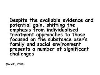 Despite the available evidence and
  potential gain, shifting the
  emphasis from individualised
  treatment approaches to those
  focused on the substance user’s
  family and social environment
  presents a number of significant
  challenges
(Copello, 2006)
 