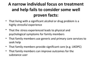 A narrow individual focus on treatment
    and help fails to consider some well
               proven facts:
• That living with a significant alcohol or drug problem is a
  highly stressful experience
• That the stress experienced leads to physical and
  psychological symptoms for family members
• That family members use generic and primary care services to
  seek help
• That family members provide significant care (e.g. UKDPC)
• That family members can improve outcomes for the
  substance user
 