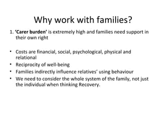 Why work with families?
1. ‘Carer burden’ is extremely high and families need support in
    their own right

• Costs are financial, social, psychological, physical and
  relational
• Reciprocity of well-being
• Families indirectly influence relatives’ using behaviour
• We need to consider the whole system of the family, not just
  the individual when thinking Recovery.
 