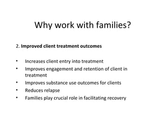 Why work with families?

2. Improved client treatment outcomes

•   Increases client entry into treatment
•   Improves engagement and retention of client in
    treatment
•   Improves substance use outcomes for clients
•   Reduces relapse
•   Families play crucial role in facilitating recovery
 