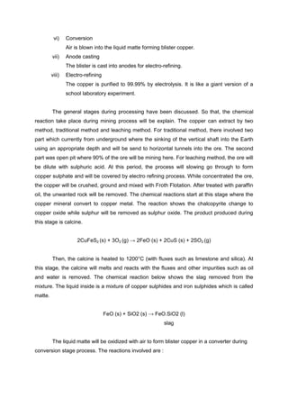 vi)    Conversion
                 Air is blown into the liquid matte forming blister copper.
         vii)    Anode casting
                 The blister is cast into anodes for electro-refining.
         viii)   Electro-refining
                 The copper is purified to 99.99% by electrolysis. It is like a giant version of a
                 school laboratory experiment.


         The general stages during processing have been discussed. So that, the chemical
reaction take place during mining process will be explain. The copper can extract by two
method, traditional method and leaching method. For traditional method, there involved two
part which currently from underground where the sinking of the vertical shaft into the Earth
using an appropriate depth and will be send to horizontal tunnels into the ore. The second
part was open pit where 90% of the ore will be mining here. For leaching method, the ore will
be dilute with sulphuric acid. At this period, the process will slowing go through to form
copper sulphate and will be covered by electro refining process. While concentrated the ore,
the copper will be crushed, ground and mixed with Froth Flotation. After treated with paraffin
oil, the unwanted rock will be removed. The chemical reactions start at this stage where the
copper mineral convert to copper metal. The reaction shows the chalcopyrite change to
copper oxide while sulphur will be removed as sulphur oxide. The product produced during
this stage is calcine.


                      2CuFeS2 (s) + 3O2 (g) → 2FeO (s) + 2CuS (s) + 2SO2 (g)


         Then, the calcine is heated to 1200°C (with fluxes such as limestone and silica). At
this stage, the calcine will melts and reacts with the fluxes and other impurities such as oil
and water is removed. The chemical reaction below shows the slag removed from the
mixture. The liquid inside is a mixture of copper sulphides and iron sulphides which is called
matte.


                                    FeO (s) + SiO2 (s) → FeO.SiO2 (l)
                                                             slag


         The liquid matte will be oxidized with air to form blister copper in a converter during
conversion stage process. The reactions involved are :
 