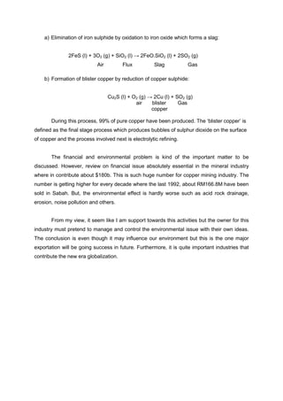 a) Elimination of iron sulphide by oxidation to iron oxide which forms a slag:


               2FeS (l) + 3O2 (g) + SiO2 (l) → 2FeO.SiO2 (l) + 2SO2 (g)
                            Air         Flux          Slag          Gas

    b) Formation of blister copper by reduction of copper sulphide:


                                  Cu2S (l) + O2 (g) → 2Cu (l) + SO2 (g)
                                              air    blister     Gas
                                                     copper

       During this process, 99% of pure copper have been produced. The ‘blister copper’ is
defined as the final stage process which produces bubbles of sulphur dioxide on the surface
of copper and the process involved next is electrolytic refining.


       The financial and environmental problem is kind of the important matter to be
discussed. However, review on financial issue absolutely essential in the mineral industry
where in contribute about $180b. This is such huge number for copper mining industry. The
number is getting higher for every decade where the last 1992, about RM166.8M have been
sold in Sabah. But, the environmental effect is hardly worse such as acid rock drainage,
erosion, noise pollution and others.


       From my view, it seem like I am support towards this activities but the owner for this
industry must pretend to manage and control the environmental issue with their own ideas.
The conclusion is even though it may influence our environment but this is the one major
exportation will be going success in future. Furthermore, it is quite important industries that
contribute the new era globalization.
 