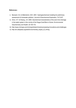 References :


i)   Banwant, S.A. & Malmstrom, M.E. 2001. Hydrogeochemical modeling for preliminary
     assessment of minewater pollution, Journal of Geochemical Exploration, 74:73-97.
ii) Chon, H.T. & Hwang, J.H. 2000. Geochemical characteristics of the acid mine drainage
     in the water system in the vicinity of the Dogye Coal Mine in Korea. Environmental
     Geochemistry and Health, 22:155-172.
iii) http://www.miningiq.com/mining/articles/mineral-processing-innovations-and-challenges
iv) http://en.wikipedia.org/wiki/Environmental_impact_of_mining
 