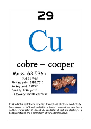 29
Cu
cobre – cooper
Mass: 63,536 u
[Ar] 3d10 
4s1 
Melting point: 1357,77 K
Boiling point: 3200 K
Density: 8,96 g/cm3
Discovery: middle easterns
It is a ductile metal with very high thermal and electrical conductivity.
Pure copper is soft and malleable; a freshly exposed surface has a
reddish-orange color. It is used as a conductor of heat and electricity, a
building material, and a constituent of various metal alloys.
 