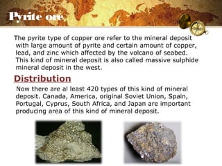 Pyrite ore
The pyrite type of copper ore refer to the mineral deposit
with large amount of pyrite and certain amount of copper,
lead, and zinc which affected by the volcano of seabed.
This kind of mineral deposit is also called massive sulphide
mineral deposit in the west.
Distribution
Now there are al least 420 types of this kind of mineral
deposit. Canada, America, original Soviet Union, Spain,
Portugal, Cyprus, South Africa, and Japan are important
producing area of this kind of mineral deposit.
 