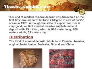Massive sulphide ore
This kind of modern mineral deposit was discovered at the
first time around north latitude 21degree in east of pacific
ocean in 1978. Although the state of copper and zinc is
very good, we find a metal massive sulphide mineral
deposit with 25 million, which is 970 meter long, 200
meters width, 35 meters high.
Distribution
This kind of mineral deposit distribute in Canada, America,
original Soviet Union, Australia, Finland and China
 