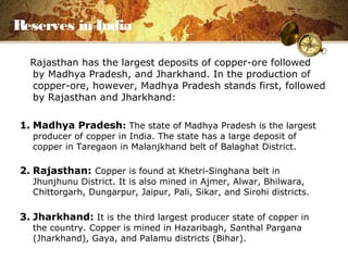 Reserves in India
Rajasthan has the largest deposits of copper-ore followed
by Madhya Pradesh, and Jharkhand. In the production of
copper-ore, however, Madhya Pradesh stands first, followed
by Rajasthan and Jharkhand:
1. Madhya Pradesh: The state of Madhya Pradesh is the largest
producer of copper in India. The state has a large deposit of
copper in Taregaon in Malanjkhand belt of Balaghat District.
2. Rajasthan: Copper is found at Khetri-Singhana belt in
Jhunjhunu District. It is also mined in Ajmer, Alwar, Bhilwara,
Chittorgarh, Dungarpur, Jaipur, Pali, Sikar, and Sirohi districts.
3. Jharkhand: It is the third largest producer state of copper in
the country. Copper is mined in Hazaribagh, Santhal Pargana
(Jharkhand), Gaya, and Palamu districts (Bihar).
 