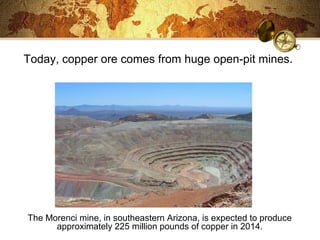 Today, copper ore comes from huge open-pit mines.
The Morenci mine, in southeastern Arizona, is expected to produce
approximately 225 million pounds of copper in 2014.
 
