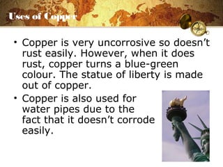 Uses of Copper
• Copper is very uncorrosive so doesn’t
rust easily. However, when it does
rust, copper turns a blue-green
colour. The statue of liberty is made
out of copper.
• Copper is also used for
water pipes due to the
fact that it doesn’t corrode
easily.
 